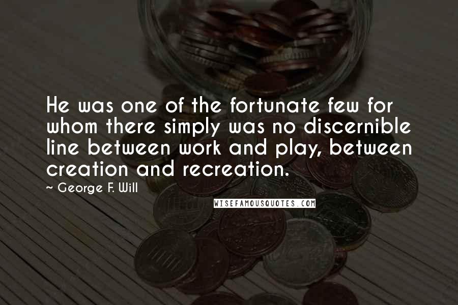 George F. Will quotes: He was one of the fortunate few for whom there simply was no discernible line between work and play, between creation and recreation.
