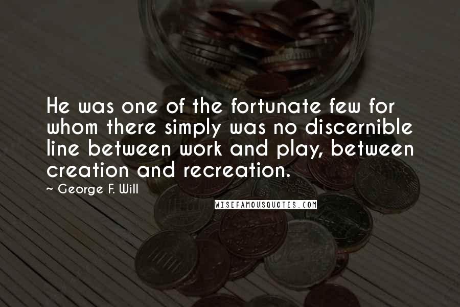 George F. Will quotes: He was one of the fortunate few for whom there simply was no discernible line between work and play, between creation and recreation. George F. Will quotes: He was one of the fortunate few for whom there simply was no discernible line between work and play, between creation and recreation.