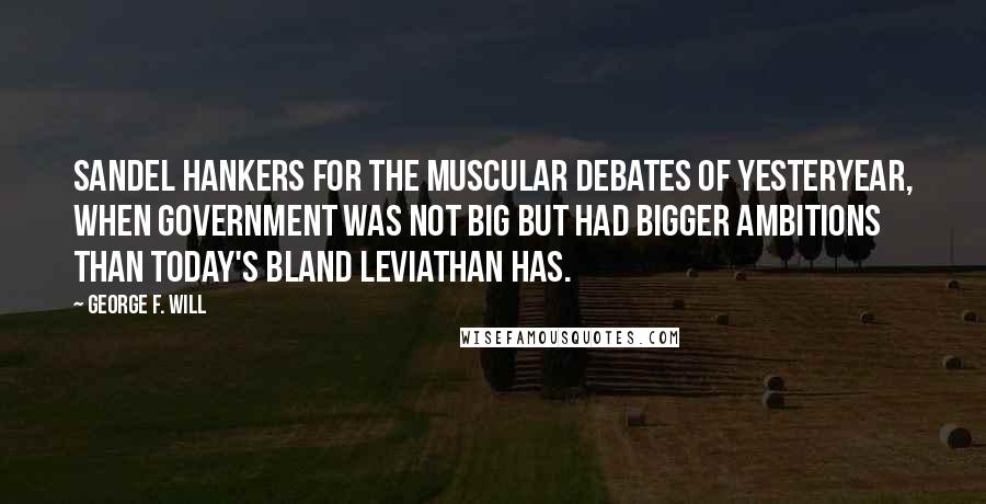 George F. Will quotes: Sandel hankers for the muscular debates of yesteryear, when government was not big but had bigger ambitions than today's bland Leviathan has. George F. Will quotes: Sandel hankers for the muscular debates of yesteryear, when government was not big but had bigger ambitions than today's bland Leviathan has.