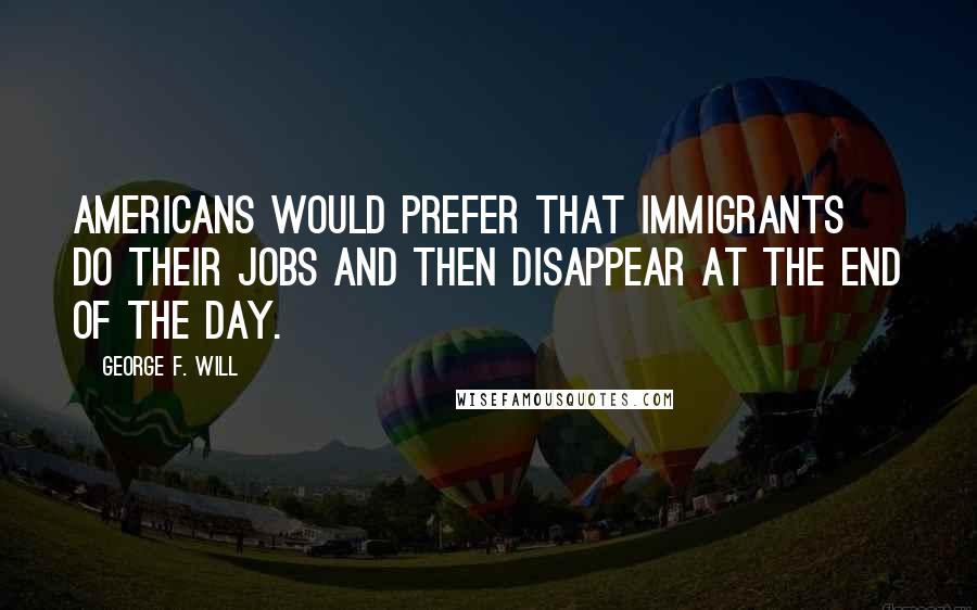 George F. Will quotes: Americans would prefer that immigrants do their jobs and then disappear at the end of the day. George F. Will quotes: Americans would prefer that immigrants do their jobs and then disappear at the end of the day.