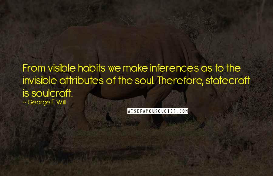 George F. Will quotes: From visible habits we make inferences as to the invisible attributes of the soul. Therefore, statecraft is soulcraft. George F. Will quotes: From visible habits we make inferences as to the invisible attributes of the soul. Therefore, statecraft is soulcraft.