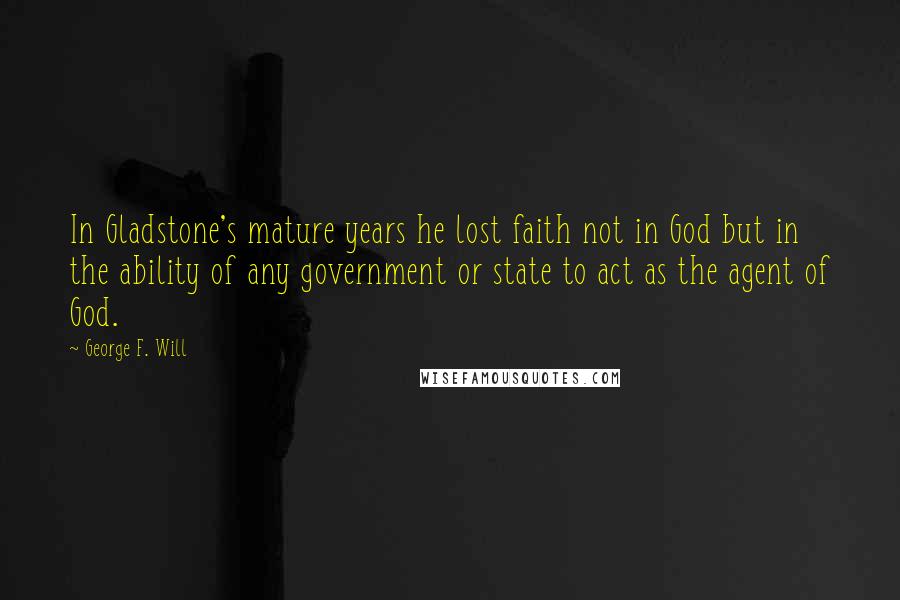 George F. Will quotes: In Gladstone's mature years he lost faith not in God but in the ability of any government or state to act as the agent of God. George F. Will quotes: In Gladstone's mature years he lost faith not in God but in the ability of any government or state to act as the agent of God.