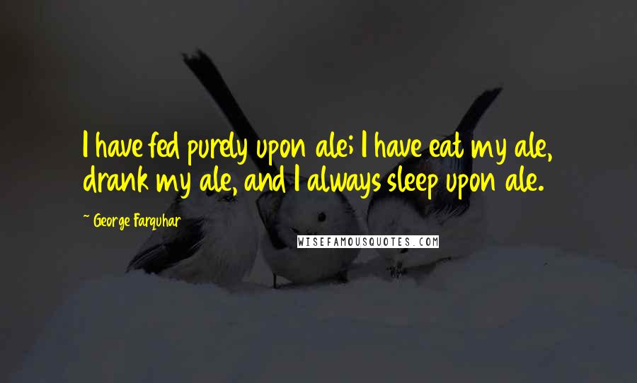 George Farquhar quotes: I have fed purely upon ale; I have eat my ale, drank my ale, and I always sleep upon ale.