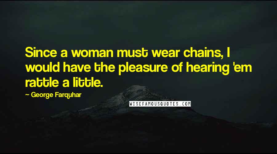 George Farquhar quotes: Since a woman must wear chains, I would have the pleasure of hearing 'em rattle a little.