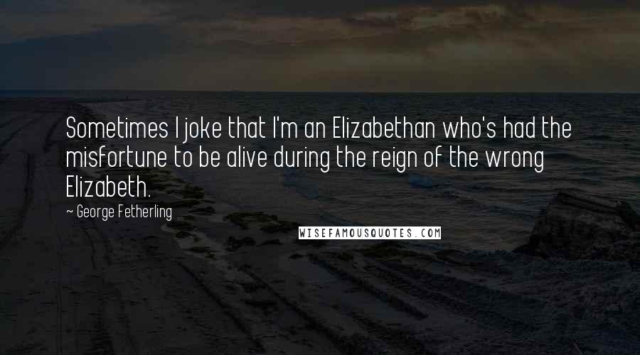 George Fetherling quotes: Sometimes I joke that I'm an Elizabethan who's had the misfortune to be alive during the reign of the wrong Elizabeth.