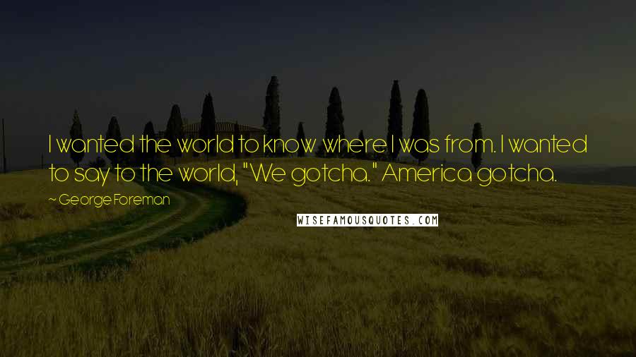 George Foreman quotes: I wanted the world to know where I was from. I wanted to say to the world, "We gotcha." America gotcha.