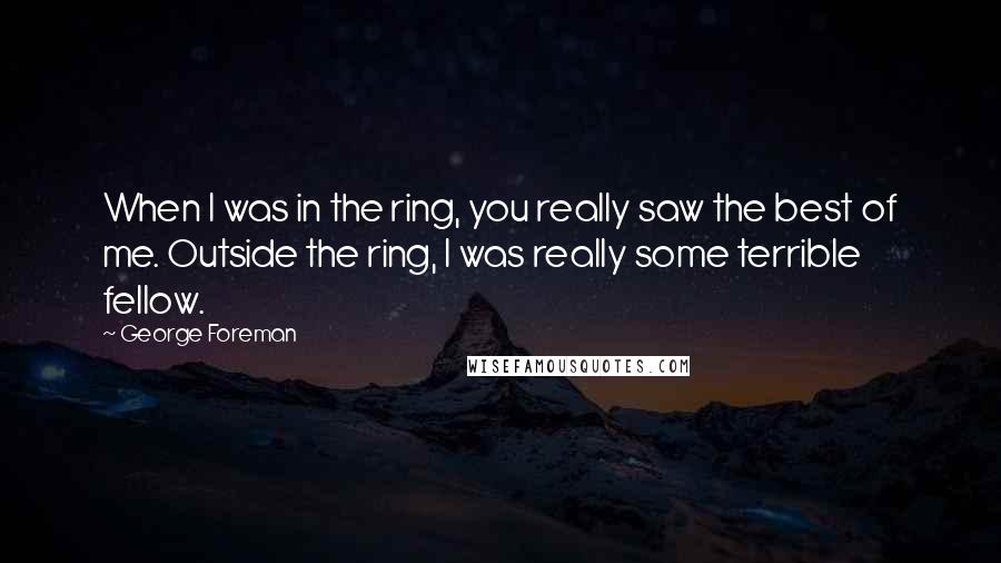 George Foreman quotes: When I was in the ring, you really saw the best of me. Outside the ring, I was really some terrible fellow.