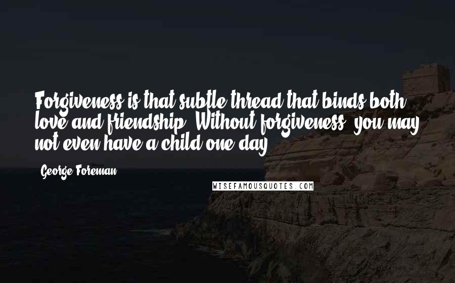 George Foreman quotes: Forgiveness is that subtle thread that binds both love and friendship. Without forgiveness, you may not even have a child one day.