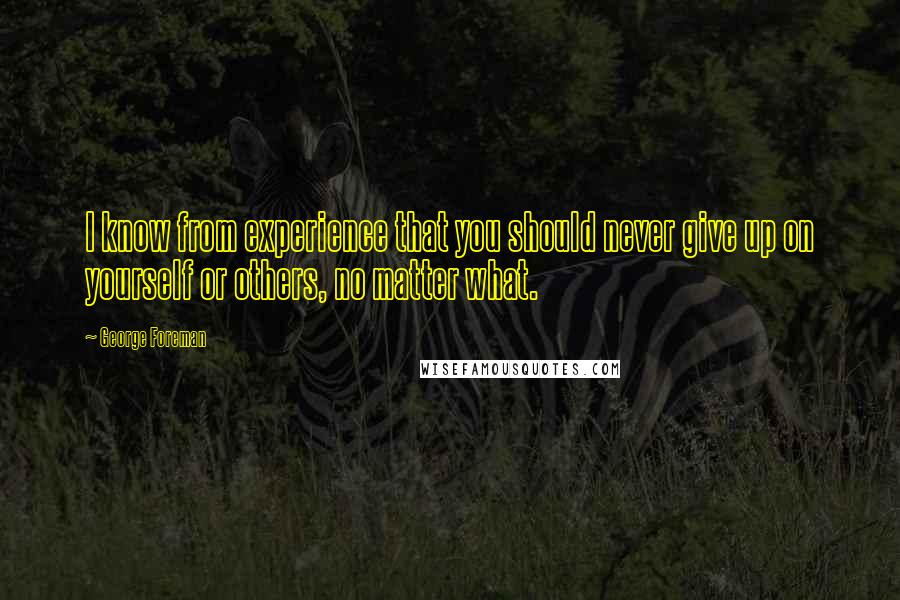 George Foreman quotes: I know from experience that you should never give up on yourself or others, no matter what.