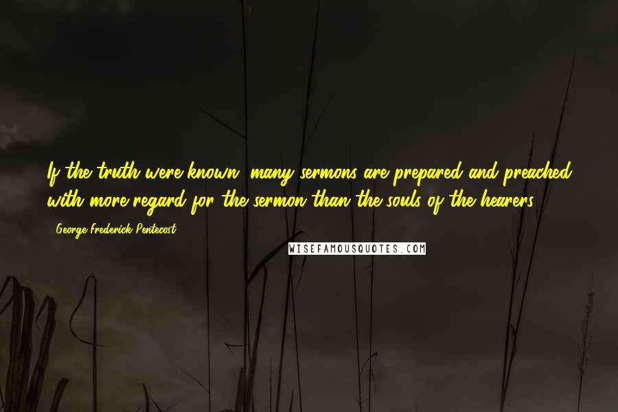 George Frederick Pentecost quotes: If the truth were known, many sermons are prepared and preached with more regard for the sermon than the souls of the hearers.