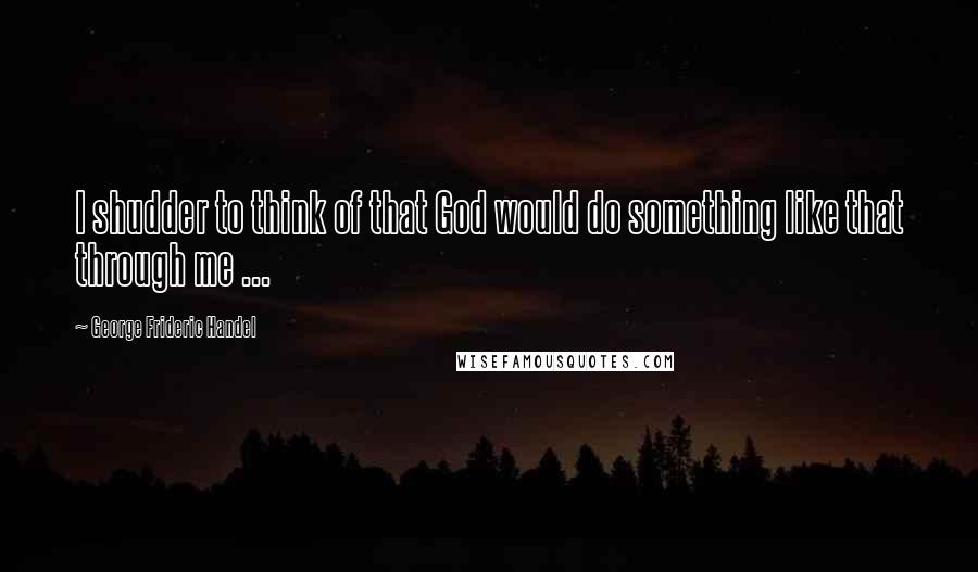 George Frideric Handel quotes: I shudder to think of that God would do something like that through me ...