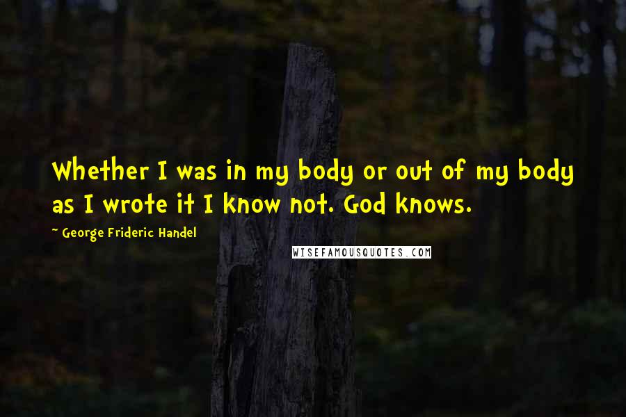 George Frideric Handel quotes: Whether I was in my body or out of my body as I wrote it I know not. God knows.