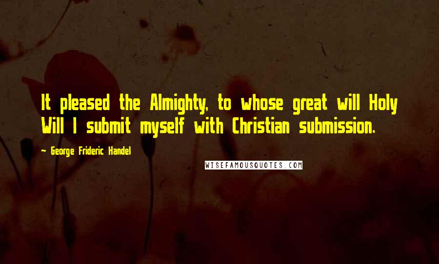 George Frideric Handel quotes: It pleased the Almighty, to whose great will Holy Will I submit myself with Christian submission.