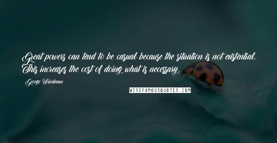 George Friedman quotes: Great powers can tend to be casual because the situation is not existential. This increases the cost of doing what is necessary.