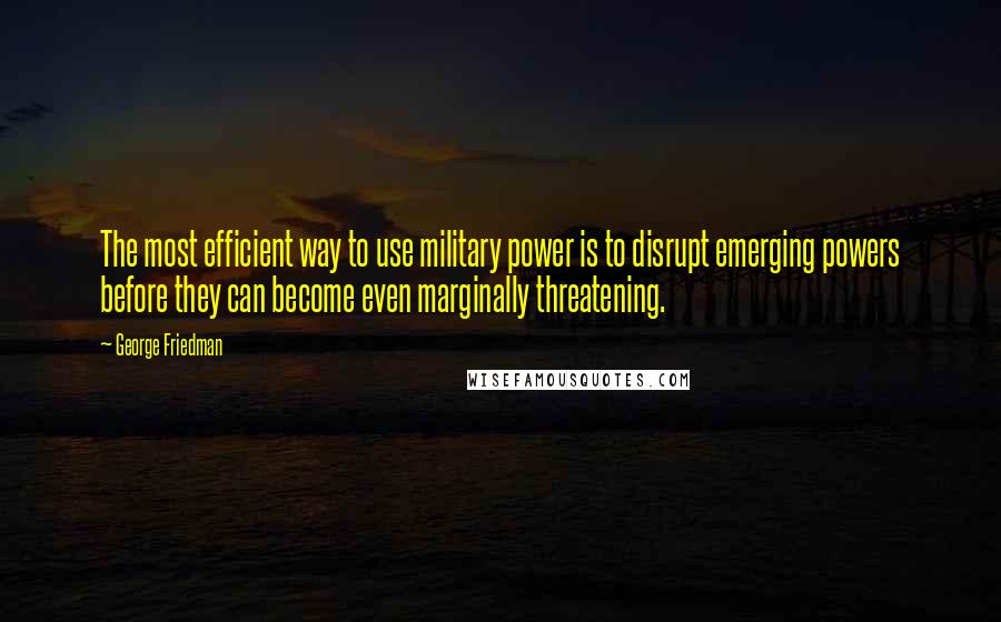 George Friedman quotes: The most efficient way to use military power is to disrupt emerging powers before they can become even marginally threatening.