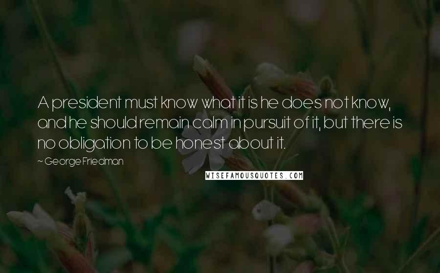 George Friedman quotes: A president must know what it is he does not know, and he should remain calm in pursuit of it, but there is no obligation to be honest about it.