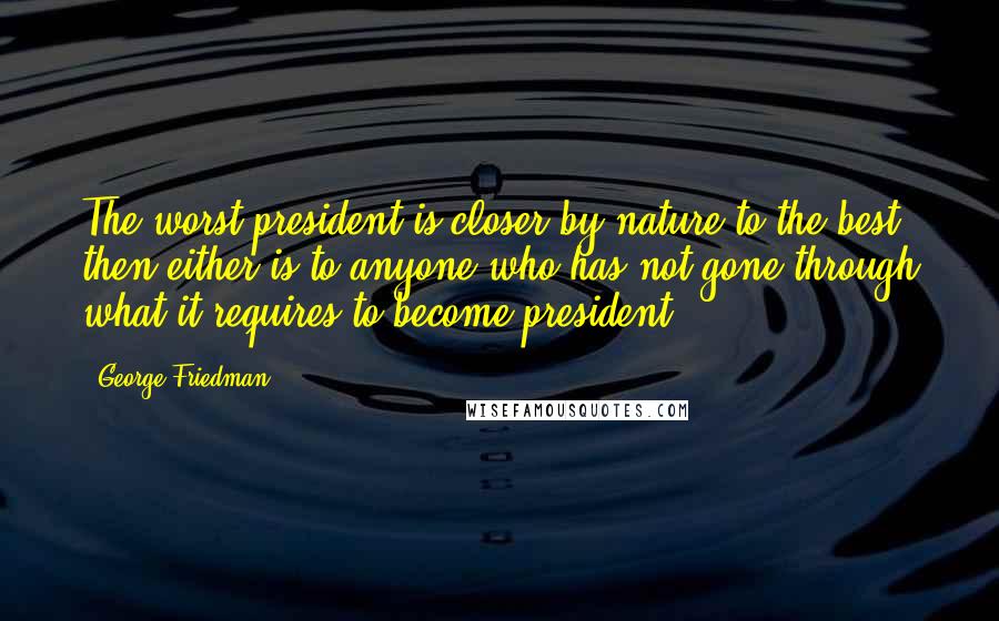 George Friedman quotes: The worst president is closer by nature to the best then either is to anyone who has not gone through what it requires to become president.