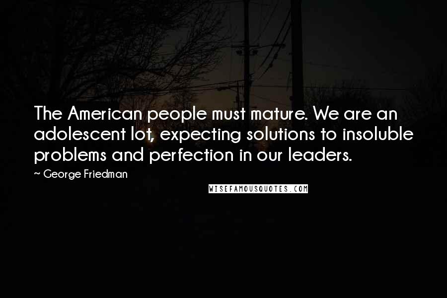 George Friedman quotes: The American people must mature. We are an adolescent lot, expecting solutions to insoluble problems and perfection in our leaders.