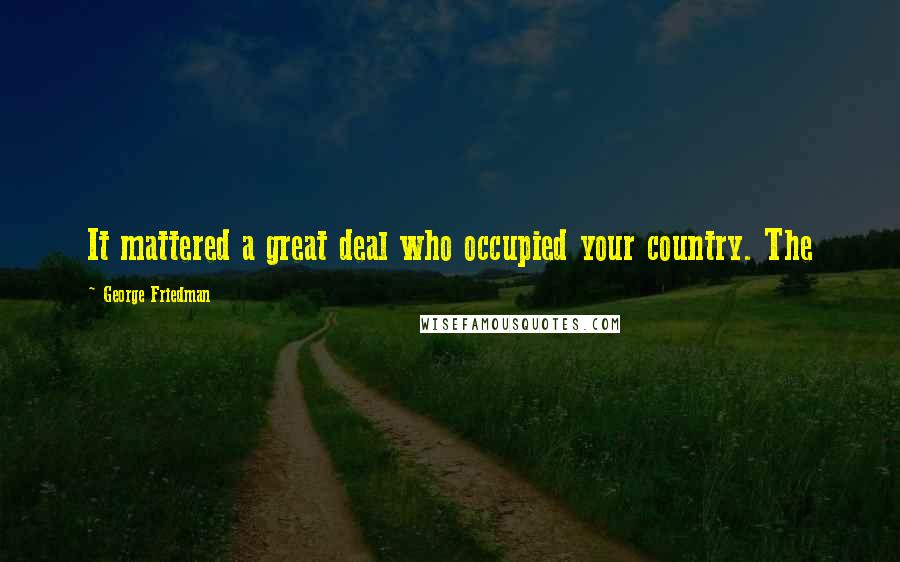 George Friedman quotes: It mattered a great deal who occupied your country. The