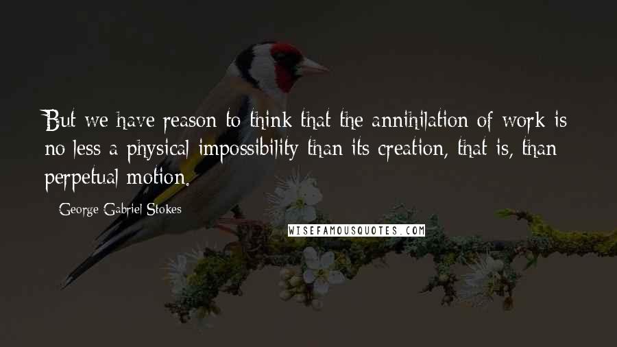 George Gabriel Stokes quotes: But we have reason to think that the annihilation of work is no less a physical impossibility than its creation, that is, than perpetual motion.