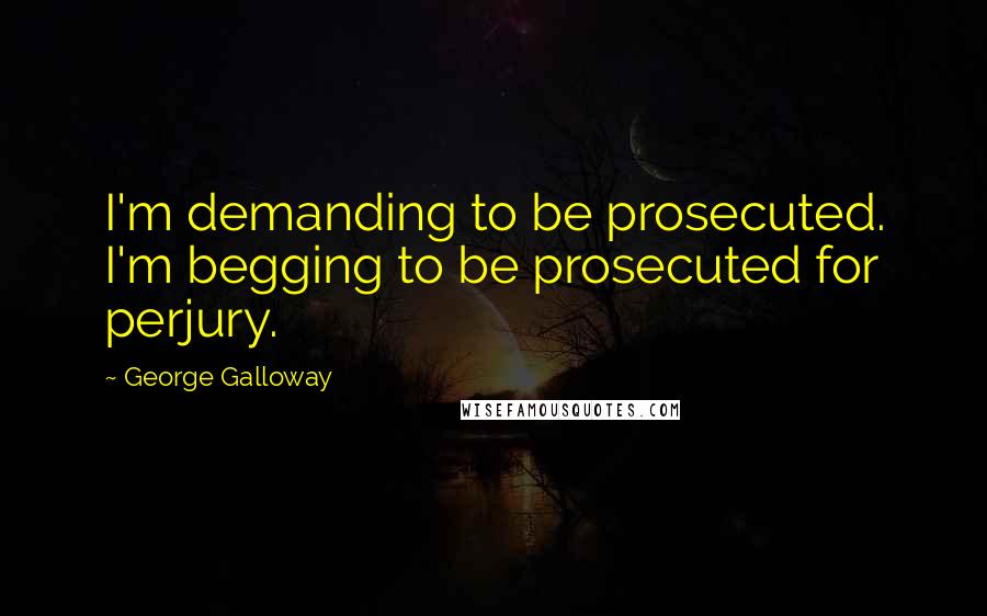 George Galloway quotes: I'm demanding to be prosecuted. I'm begging to be prosecuted for perjury.
