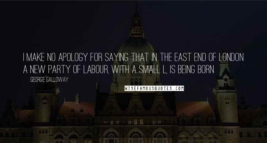 George Galloway quotes: I make no apology for saying that in the East End of London a new party of labour, with a small L, is being born