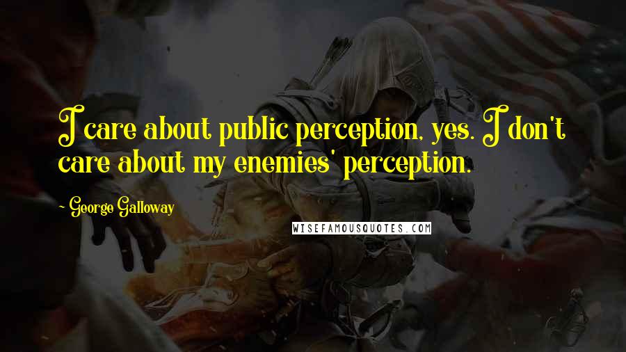 George Galloway quotes: I care about public perception, yes. I don't care about my enemies' perception.