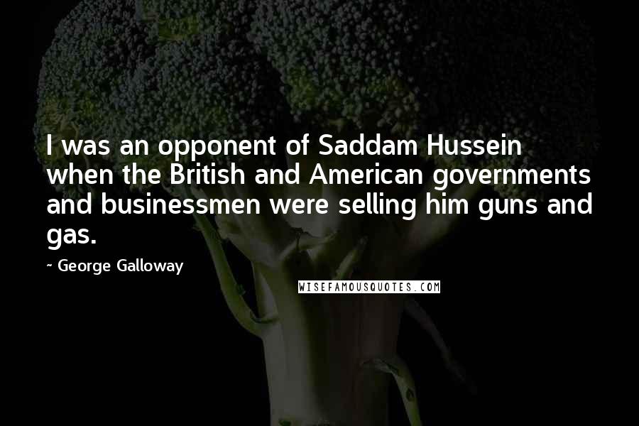 George Galloway quotes: I was an opponent of Saddam Hussein when the British and American governments and businessmen were selling him guns and gas. George Galloway quotes: I was an opponent of Saddam Hussein when the British and American governments and businessmen were selling him guns and gas.