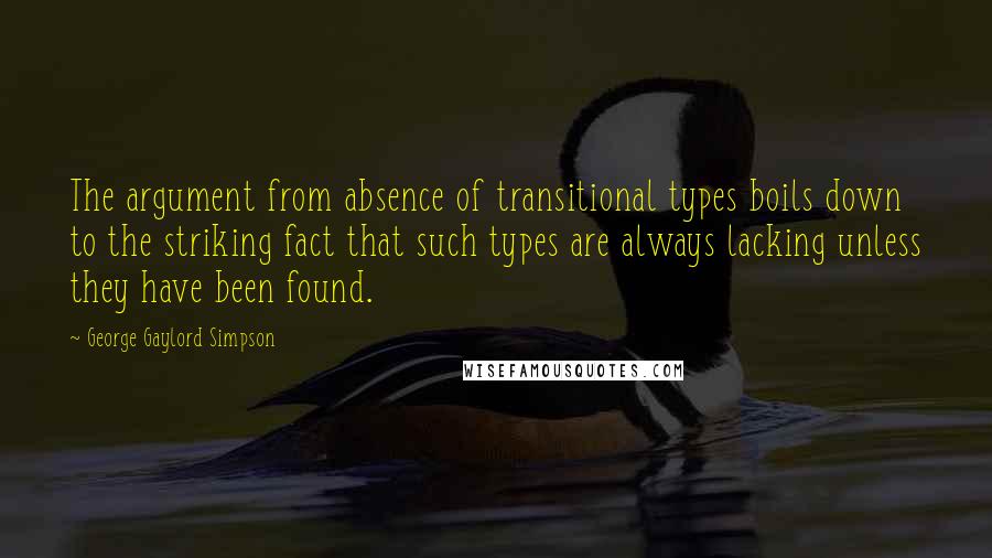 George Gaylord Simpson quotes: The argument from absence of transitional types boils down to the striking fact that such types are always lacking unless they have been found. George Gaylord Simpson quotes: The argument from absence of transitional types boils down to the striking fact that such types are always lacking unless they have been found.