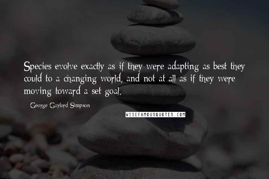 George Gaylord Simpson quotes: Species evolve exactly as if they were adapting as best they could to a changing world, and not at all as if they were moving toward a set goal. George Gaylord Simpson quotes: Species evolve exactly as if they were adapting as best they could to a changing world, and not at all as if they were moving toward a set goal.