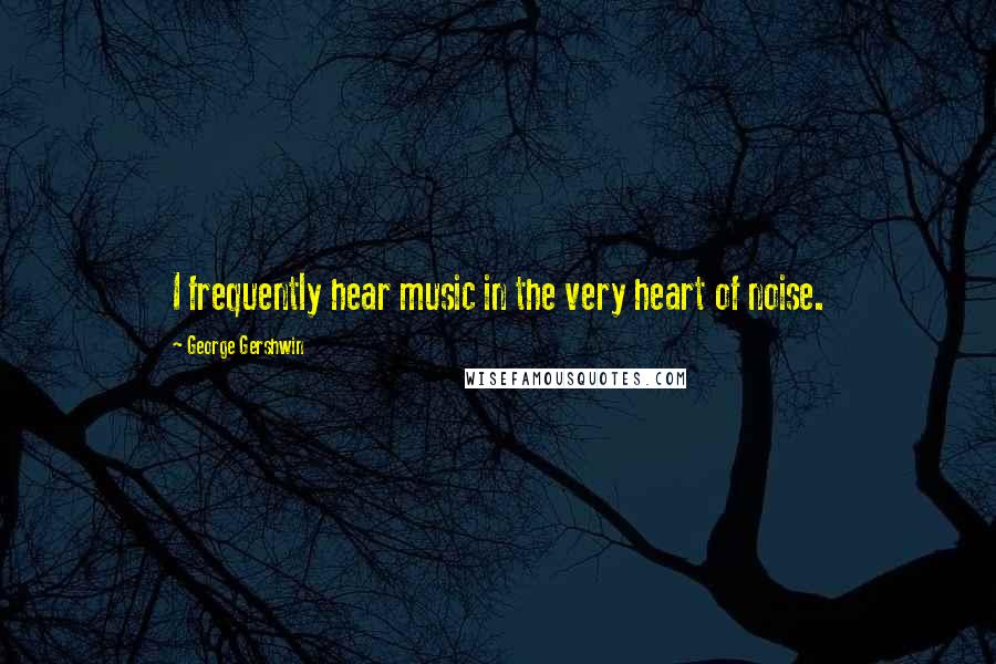 George Gershwin quotes: I frequently hear music in the very heart of noise.