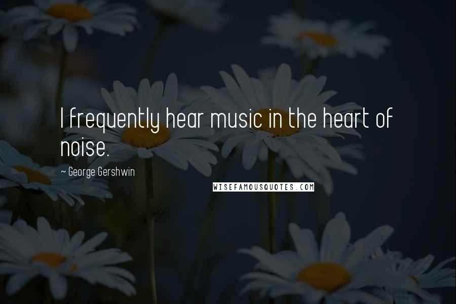 George Gershwin quotes: I frequently hear music in the heart of noise.