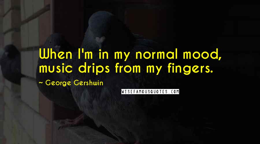 George Gershwin quotes: When I'm in my normal mood, music drips from my fingers.