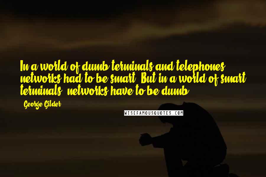 George Gilder quotes: In a world of dumb terminals and telephones, networks had to be smart. But in a world of smart terminals, networks have to be dumb.