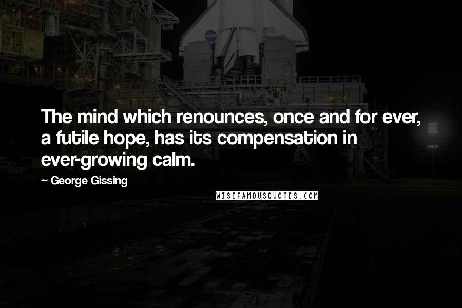 George Gissing quotes: The mind which renounces, once and for ever, a futile hope, has its compensation in ever-growing calm.