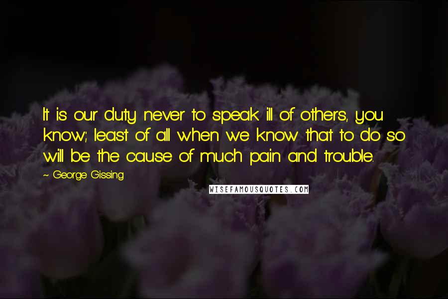 George Gissing quotes: It is our duty never to speak ill of others, you know; least of all when we know that to do so will be the cause of much pain and