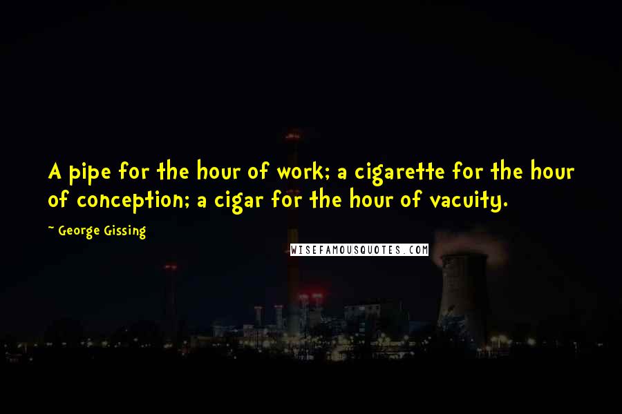 George Gissing quotes: A pipe for the hour of work; a cigarette for the hour of conception; a cigar for the hour of vacuity.