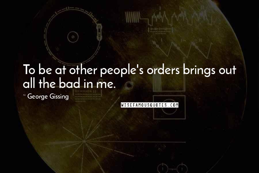 George Gissing quotes: To be at other people's orders brings out all the bad in me.