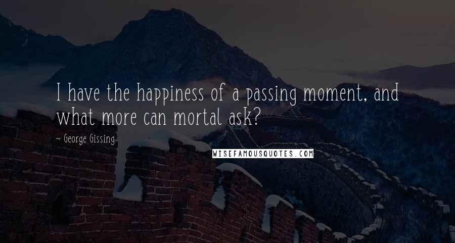 George Gissing quotes: I have the happiness of a passing moment, and what more can mortal ask?