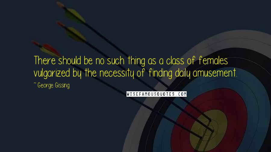 George Gissing quotes: There should be no such thing as a class of females vulgarized by the necessity of finding daily amusement.