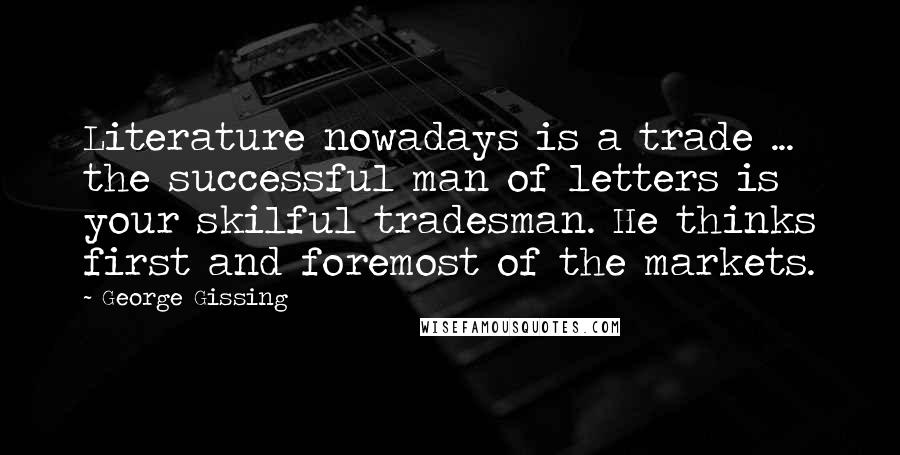 George Gissing quotes: Literature nowadays is a trade ... the successful man of letters is your skilful tradesman. He thinks first and foremost of the markets.