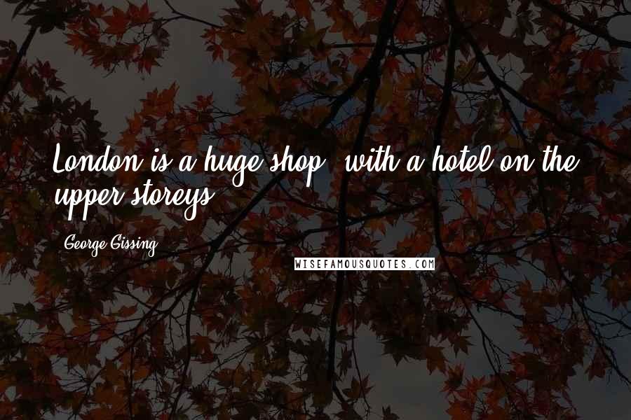 George Gissing quotes: London is a huge shop, with a hotel on the upper storeys.