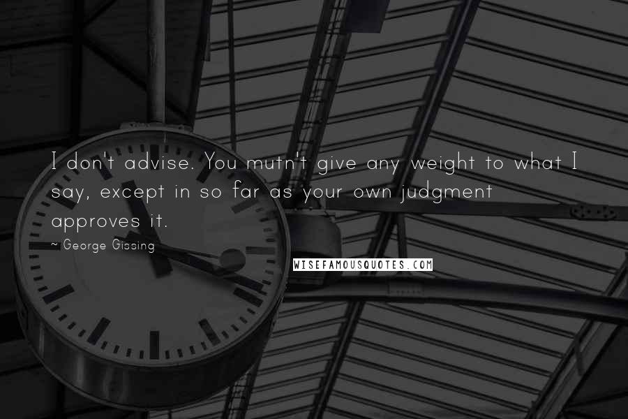 George Gissing quotes: I don't advise. You mutn't give any weight to what I say, except in so far as your own judgment approves it.