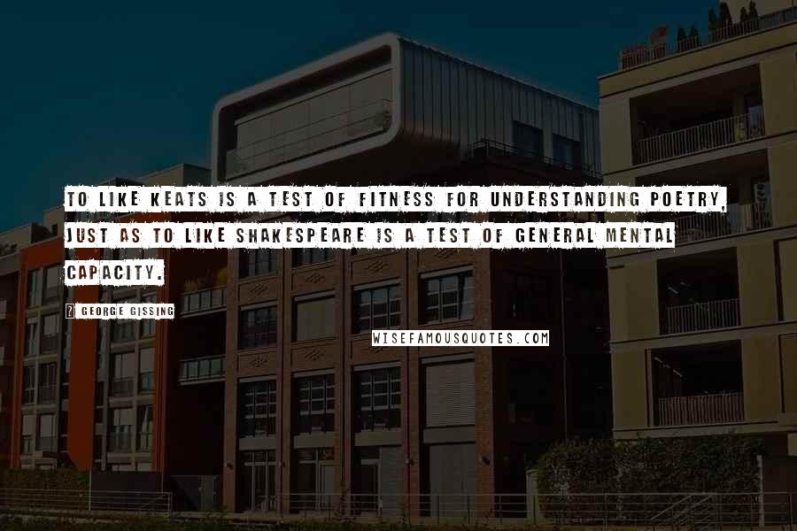 George Gissing quotes: To like Keats is a test of fitness for understanding poetry, just as to like Shakespeare is a test of general mental capacity.