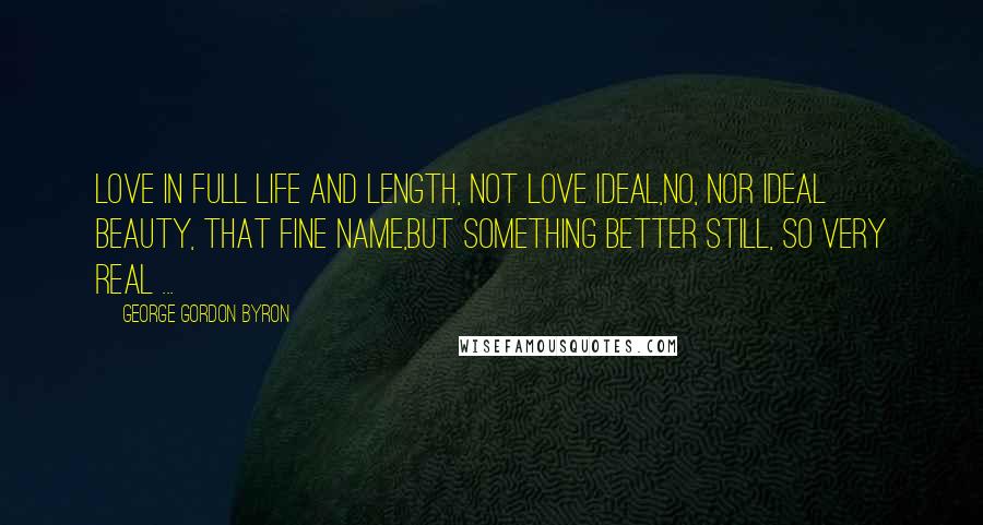George Gordon Byron quotes: Love in full life and length, not love ideal,No, nor ideal beauty, that fine name,But something better still, so very real ...