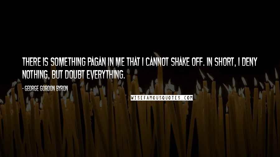 George Gordon Byron quotes: There is something pagan in me that I cannot shake off. In short, I deny nothing, but doubt everything. George Gordon Byron quotes: There is something pagan in me that I cannot shake off. In short, I deny nothing, but doubt everything.