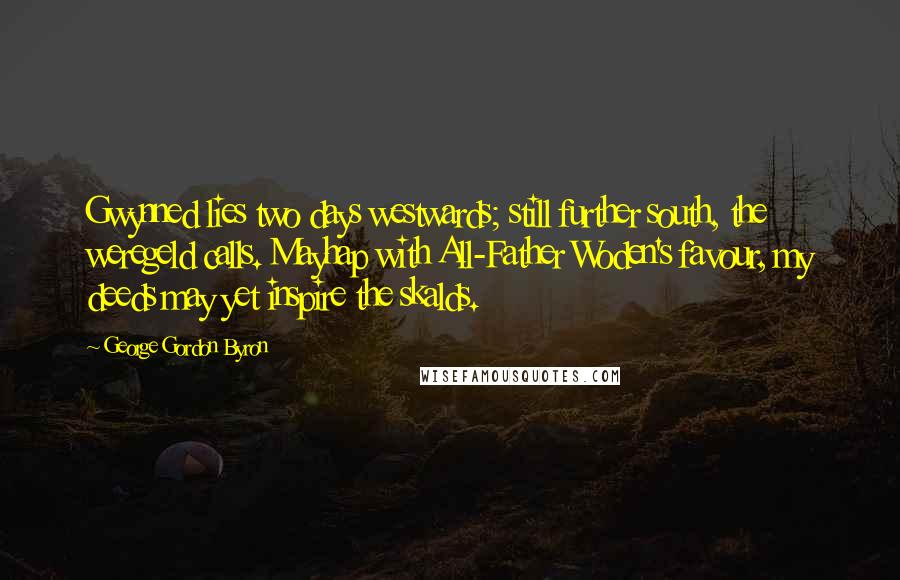 George Gordon Byron quotes: Gwynned lies two days westwards; still further south, the weregeld calls. Mayhap with All-Father Woden's favour, my deeds may yet inspire the skalds. George Gordon Byron quotes: Gwynned lies two days westwards; still further south, the weregeld calls. Mayhap with All-Father Woden's favour, my deeds may yet inspire the skalds.