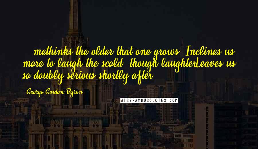 George Gordon Byron quotes: ...methinks the older that one grows, Inclines us more to laugh the scold, though laughterLeaves us so doubly serious shortly after. George Gordon Byron quotes: ...methinks the older that one grows, Inclines us more to laugh the scold, though laughterLeaves us so doubly serious shortly after.