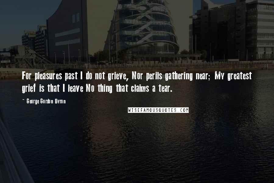 George Gordon Byron quotes: For pleasures past I do not grieve, Nor perils gathering near; My greatest grief is that I leave No thing that claims a tear.