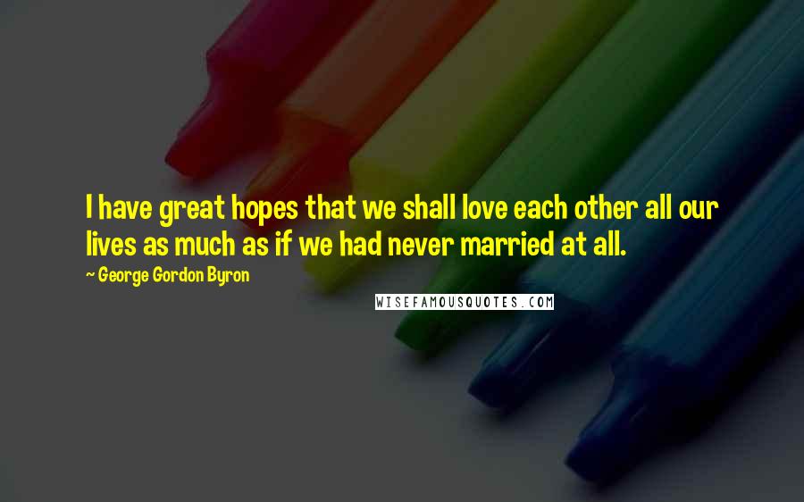 George Gordon Byron quotes: I have great hopes that we shall love each other all our lives as much as if we had never married at all.